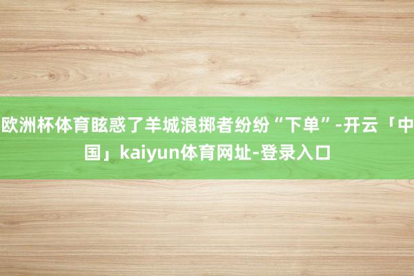 欧洲杯体育眩惑了羊城浪掷者纷纷“下单”-开云「中国」kaiyun体育网址-登录入口