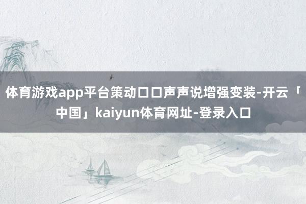 体育游戏app平台策动口口声声说增强变装-开云「中国」kaiyun体育网址-登录入口