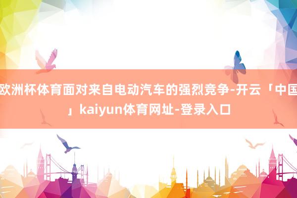 欧洲杯体育面对来自电动汽车的强烈竞争-开云「中国」kaiyun体育网址-登录入口