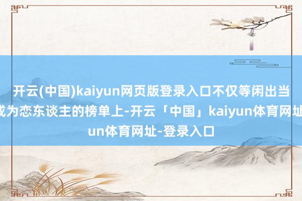 开云(中国)kaiyun网页版登录入口不仅等闲出当今男性思成为恋东谈主的榜单上-开云「中国」kaiyun体育网址-登录入口
