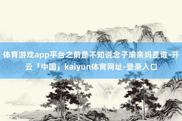 体育游戏app平台之前是不知说念子瑜亲妈是谁-开云「中国」kaiyun体育网址-登录入口