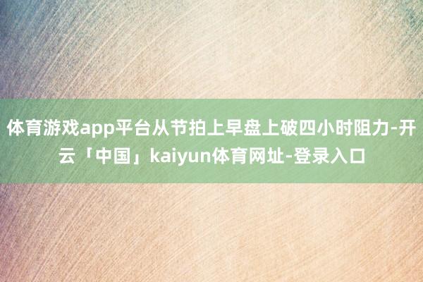 体育游戏app平台从节拍上早盘上破四小时阻力-开云「中国」kaiyun体育网址-登录入口