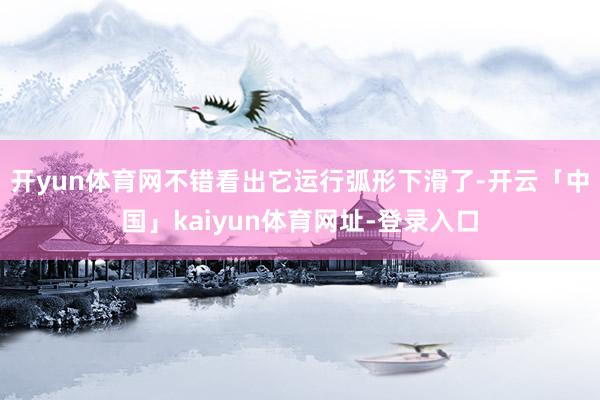 开yun体育网不错看出它运行弧形下滑了-开云「中国」kaiyun体育网址-登录入口