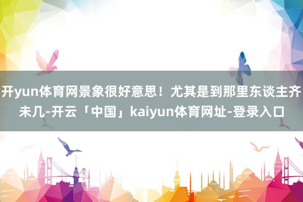 开yun体育网景象很好意思!尤其是到那里东谈主齐未几-开云「中国」kaiyun体育网址-登录入口