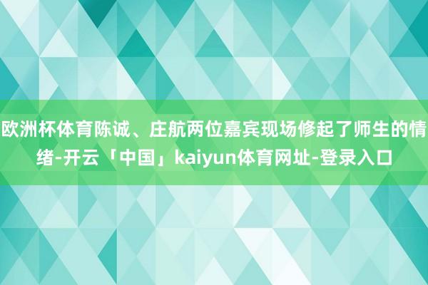 欧洲杯体育陈诚、庄航两位嘉宾现场修起了师生的情绪-开云「中国」kaiyun体育网址-登录入口