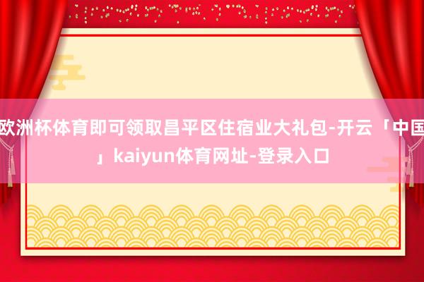 欧洲杯体育即可领取昌平区住宿业大礼包-开云「中国」kaiyun体育网址-登录入口