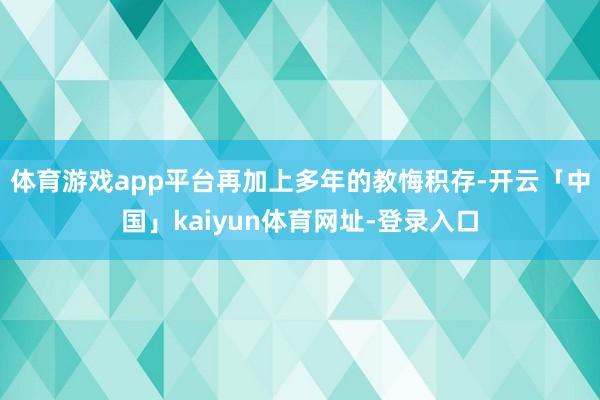 体育游戏app平台再加上多年的教悔积存-开云「中国」kaiyun体育网址-登录入口