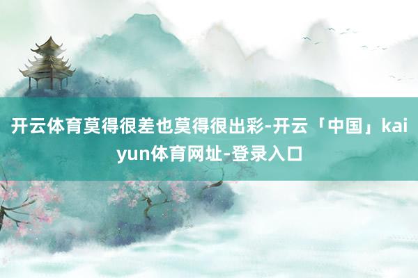 开云体育莫得很差也莫得很出彩-开云「中国」kaiyun体育网址-登录入口