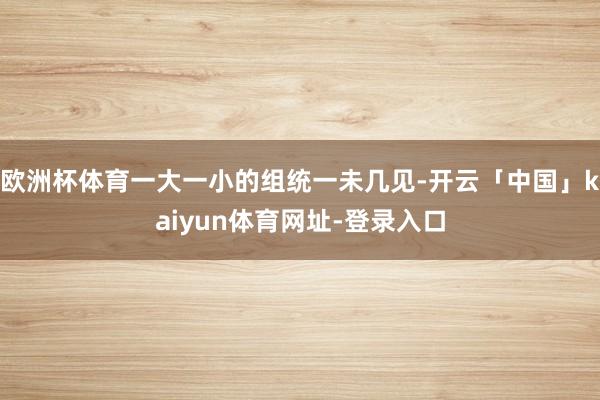 欧洲杯体育一大一小的组统一未几见-开云「中国」kaiyun体育网址-登录入口