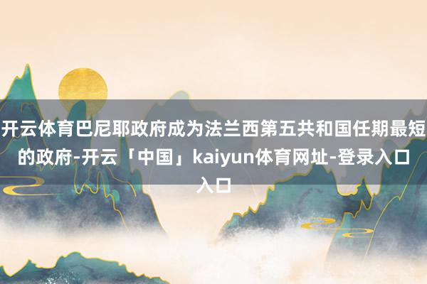 开云体育巴尼耶政府成为法兰西第五共和国任期最短的政府-开云「中国」kaiyun体育网址-登录入口