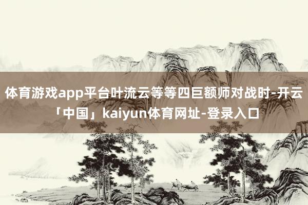 体育游戏app平台叶流云等等四巨额师对战时-开云「中国」kaiyun体育网址-登录入口