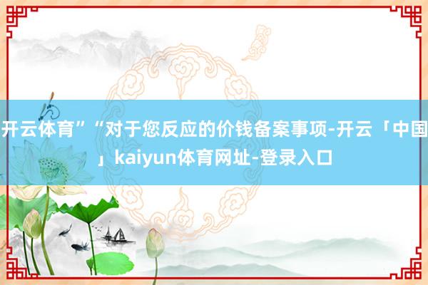 开云体育”“对于您反应的价钱备案事项-开云「中国」kaiyun体育网址-登录入口