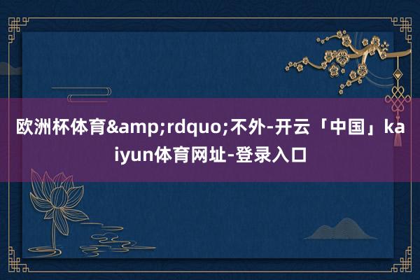 欧洲杯体育”不外-开云「中国」kaiyun体育网址-登录入口