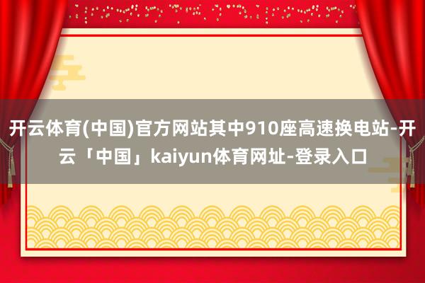 开云体育(中国)官方网站其中910座高速换电站-开云「中国」kaiyun体育网址-登录入口