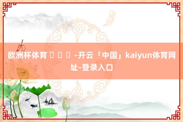 欧洲杯体育 ​​​-开云「中国」kaiyun体育网址-登录入口
