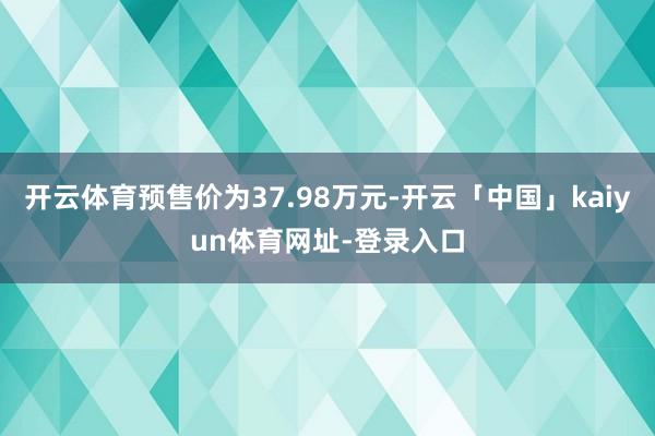 开云体育预售价为37.98万元-开云「中国」kaiyun体育网址-登录入口