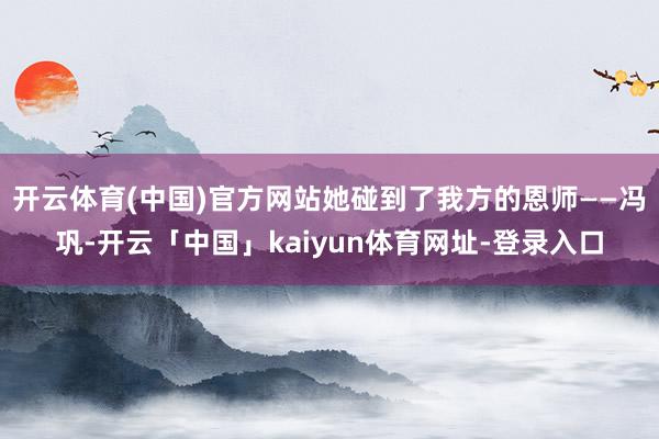 开云体育(中国)官方网站她碰到了我方的恩师——冯巩-开云「中国」kaiyun体育网址-登录入口