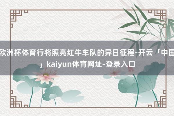 欧洲杯体育行将照亮红牛车队的异日征程-开云「中国」kaiyun体育网址-登录入口
