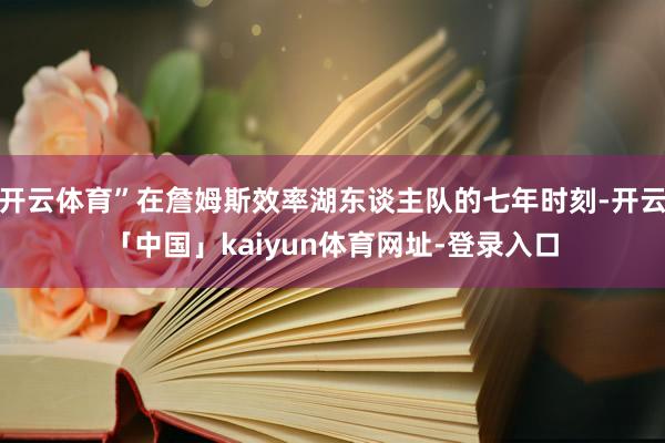开云体育”在詹姆斯效率湖东谈主队的七年时刻-开云「中国」kaiyun体育网址-登录入口