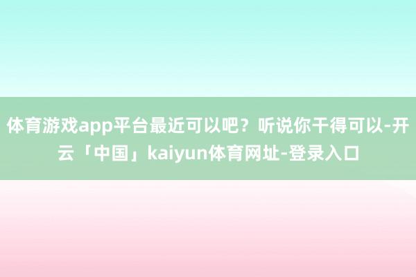 体育游戏app平台最近可以吧?听说你干得可以-开云「中国」kaiyun体育网址-登录入口