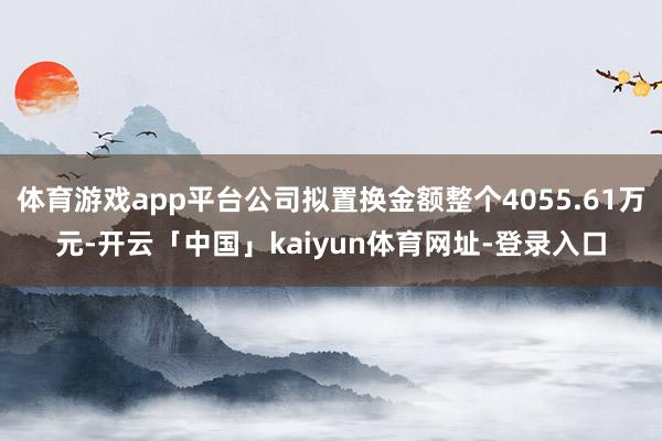 体育游戏app平台公司拟置换金额整个4055.61万元-开云「中国」kaiyun体育网址-登录入口