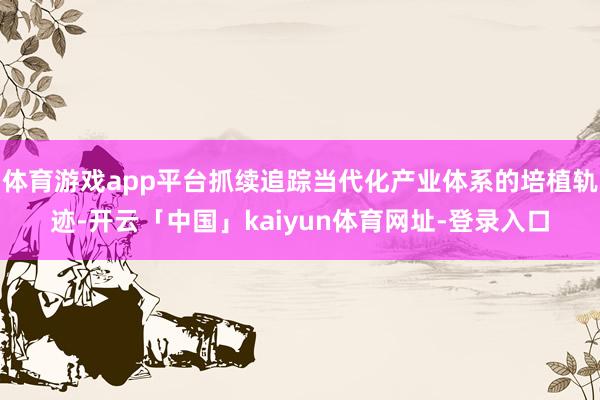 体育游戏app平台抓续追踪当代化产业体系的培植轨迹-开云「中国」kaiyun体育网址-登录入口