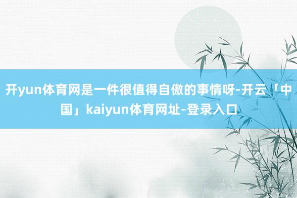 开yun体育网是一件很值得自傲的事情呀-开云「中国」kaiyun体育网址-登录入口