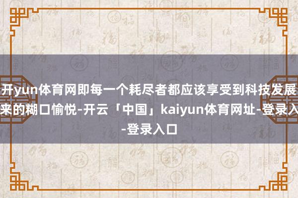 开yun体育网即每一个耗尽者都应该享受到科技发展带来的糊口愉悦-开云「中国」kaiyun体育网址-登录入口