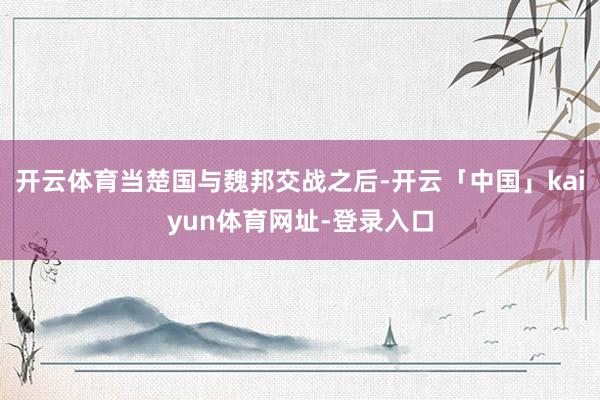 开云体育当楚国与魏邦交战之后-开云「中国」kaiyun体育网址-登录入口