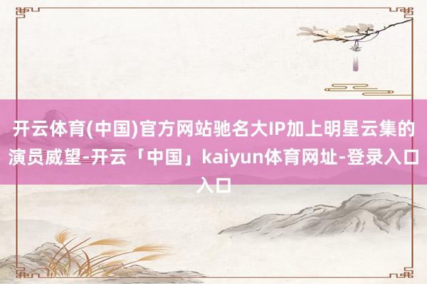 开云体育(中国)官方网站驰名大IP加上明星云集的演员威望-开云「中国」kaiyun体育网址-登录入口