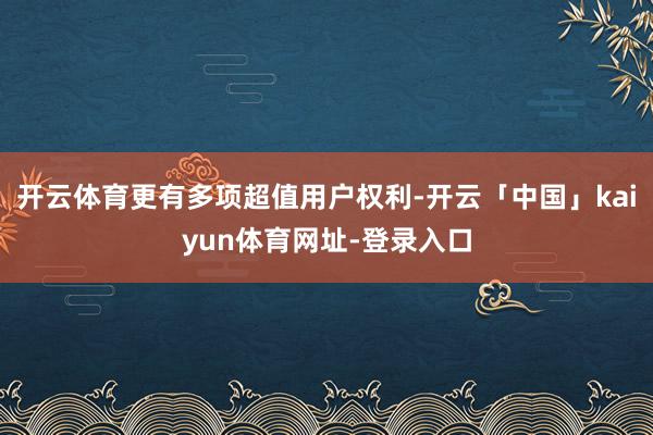 开云体育更有多项超值用户权利-开云「中国」kaiyun体育网址-登录入口