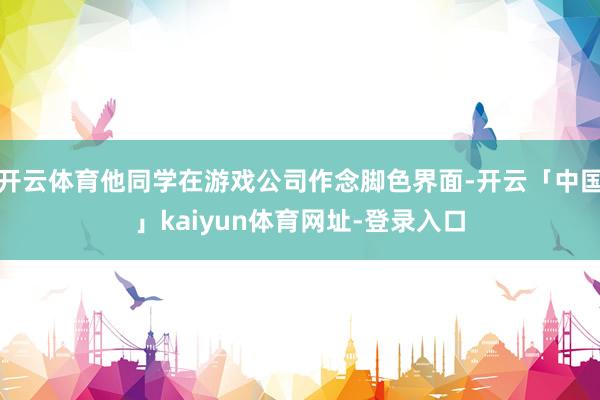 开云体育他同学在游戏公司作念脚色界面-开云「中国」kaiyun体育网址-登录入口