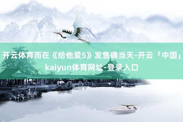 开云体育而在《给他爱5》发售确当天-开云「中国」kaiyun体育网址-登录入口