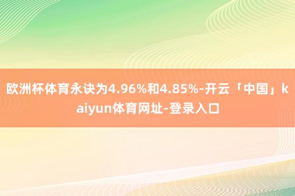欧洲杯体育永诀为4.96%和4.85%-开云「中国」kaiyun体育网址-登录入口