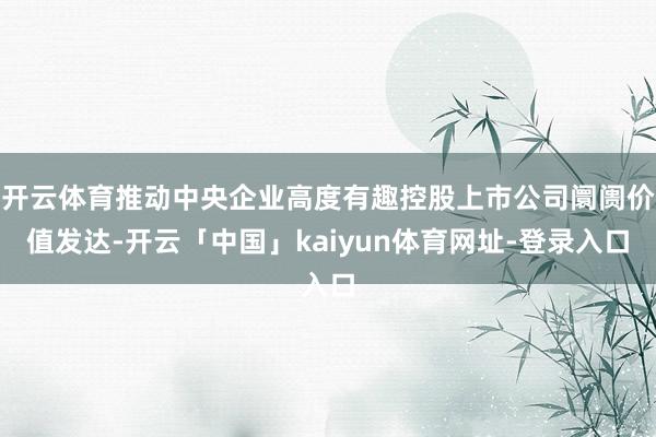 开云体育推动中央企业高度有趣控股上市公司阛阓价值发达-开云「中国」kaiyun体育网址-登录入口
