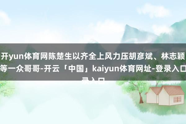 开yun体育网陈楚生以齐全上风力压胡彦斌、林志颖等一众哥哥-开云「中国」kaiyun体育网址-登录入口