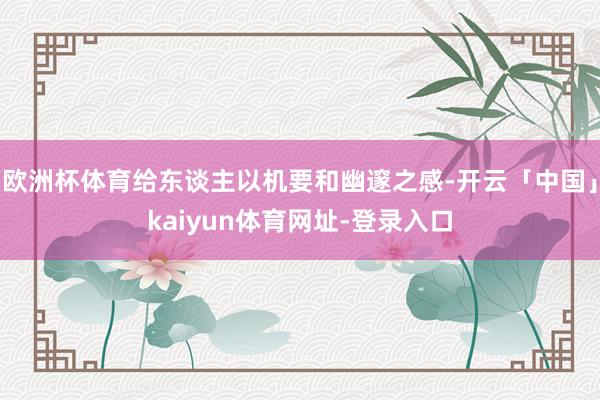 欧洲杯体育给东谈主以机要和幽邃之感-开云「中国」kaiyun体育网址-登录入口