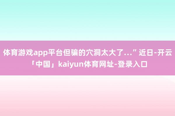 体育游戏app平台但骗的穴洞太大了…”近日-开云「中国」kaiyun体育网址-登录入口