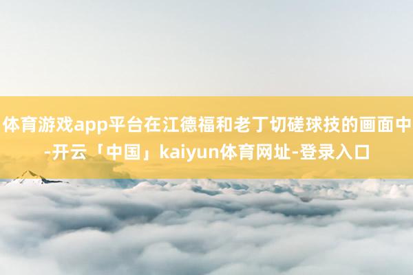 体育游戏app平台在江德福和老丁切磋球技的画面中-开云「中国」kaiyun体育网址-登录入口