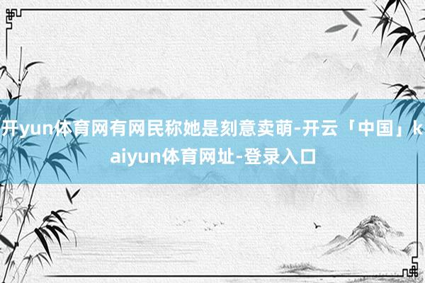 开yun体育网有网民称她是刻意卖萌-开云「中国」kaiyun体育网址-登录入口