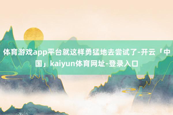 体育游戏app平台就这样勇猛地去尝试了-开云「中国」kaiyun体育网址-登录入口