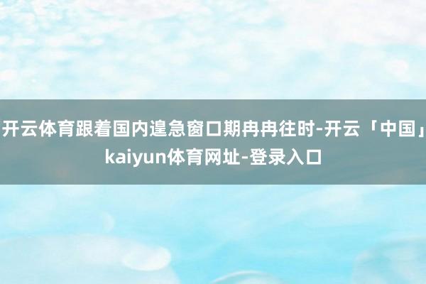 开云体育跟着国内遑急窗口期冉冉往时-开云「中国」kaiyun体育网址-登录入口