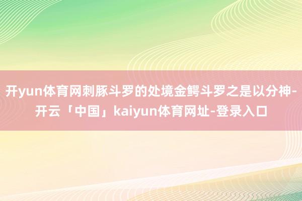 开yun体育网刺豚斗罗的处境金鳄斗罗之是以分神-开云「中国」kaiyun体育网址-登录入口