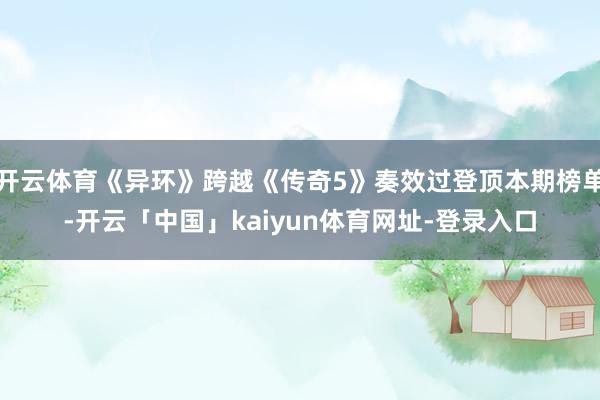 开云体育《异环》跨越《传奇5》奏效过登顶本期榜单-开云「中国」kaiyun体育网址-登录入口