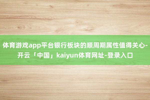 体育游戏app平台银行板块的顺周期属性值得关心-开云「中国」kaiyun体育网址-登录入口