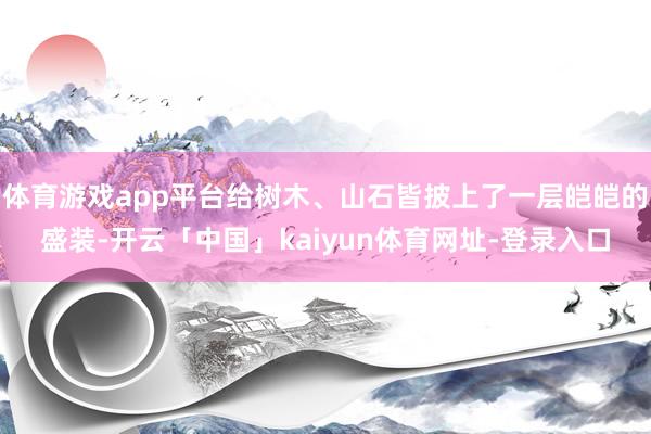 体育游戏app平台给树木、山石皆披上了一层皑皑的盛装-开云「中国」kaiyun体育网址-登录入口