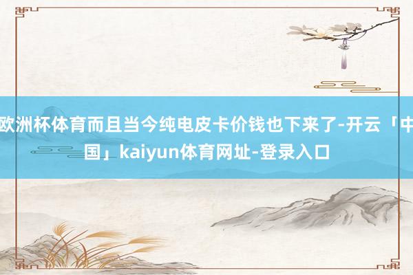 欧洲杯体育而且当今纯电皮卡价钱也下来了-开云「中国」kaiyun体育网址-登录入口