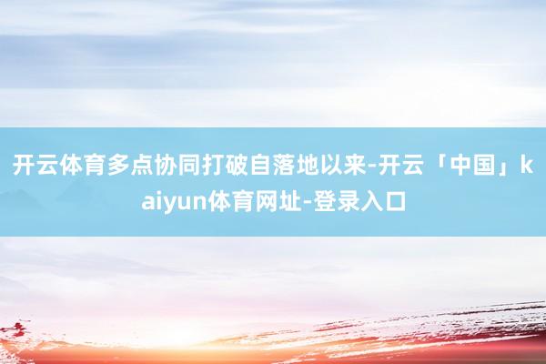开云体育多点协同打破　　自落地以来-开云「中国」kaiyun体育网址-登录入口