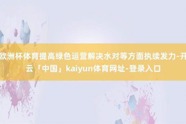 欧洲杯体育提高绿色运营解决水对等方面执续发力-开云「中国」kaiyun体育网址-登录入口