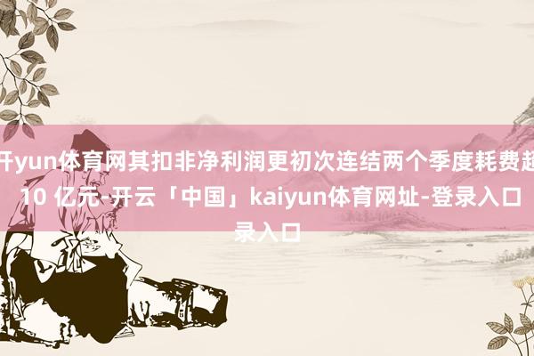 开yun体育网其扣非净利润更初次连结两个季度耗费超 10 亿元-开云「中国」kaiyun体育网址-登录入口